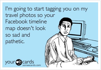 I'm going to start tagging you on my travel photos so your
Facebook timeline
map doesn't look
so sad and
pathetic.