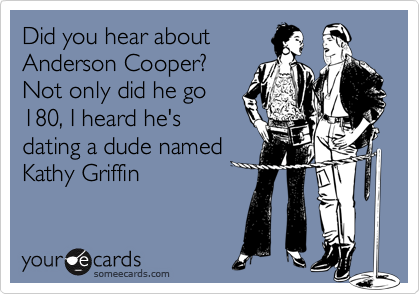 Did you hear about
Anderson Cooper?
Not only did he go
180, I heard he's
dating a dude named
Kathy Griffin