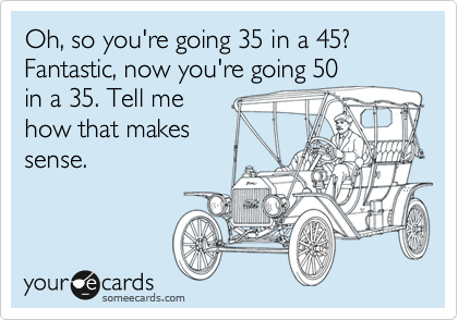 Oh, so you're going 35 in a 45? Fantastic, now you're going 50
in a 35. Tell me
how that makes
sense. 