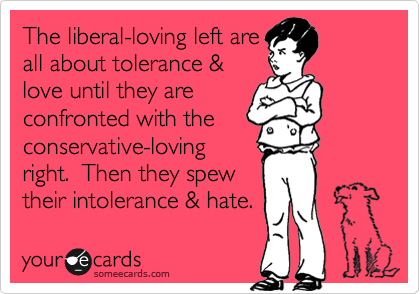 The liberal-loving left are
all about tolerance &
love until they are
confronted with the
conservative-loving
right.  Then they spew
their intolerance & hate.