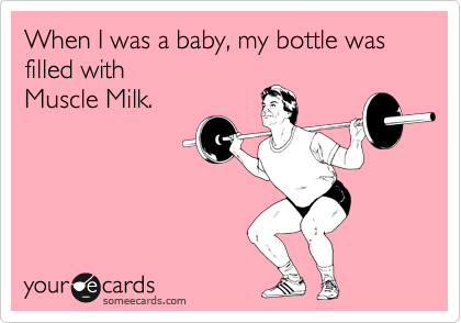 When I was a baby, my bottle was filled with 
Muscle Milk.