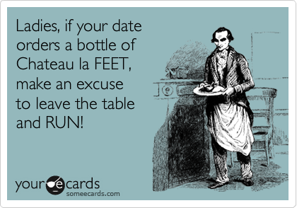 Ladies, if your date
orders a bottle of 
Chateau la FEET,
make an excuse 
to leave the table
and RUN!