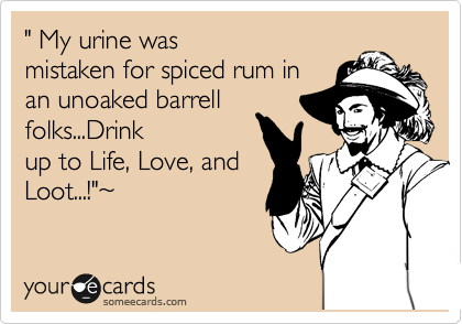 " My urine was
mistaken for spiced rum in
an unoaked barrell
folks...Drink
up to Life, Love, and
Loot...!"%7E