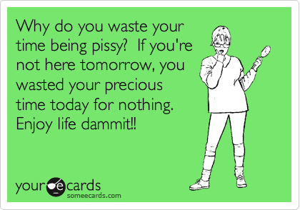 Why do you waste your
time being pissy?  If you're
not here tomorrow, you
wasted your precious
time today for nothing. 
Enjoy life dammit!!
