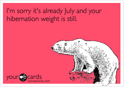 I'm sorry it's already July and your hibernation weight is still.