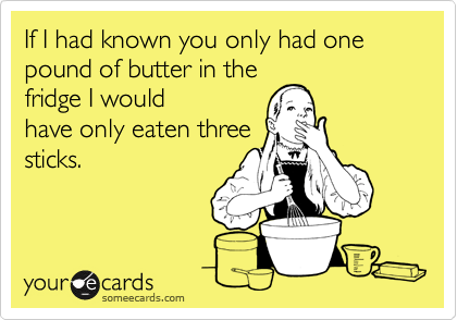If I had known you only had one pound of butter in the
fridge I would
have only eaten three
sticks.