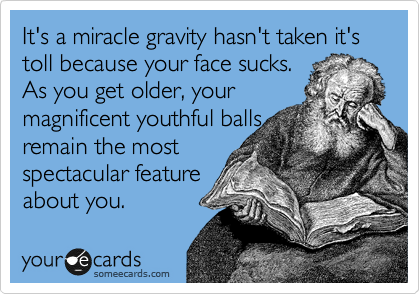 It's a miracle gravity hasn't taken it's
toll because your face sucks.
As you get older, your 
magnificent youthful balls 
remain the most 
spectacular feature
about you. 