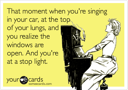 That moment when you're singing in your car, at the top
of your lungs, and
you realize the
windows are
open. And you're 
at a stop light. 