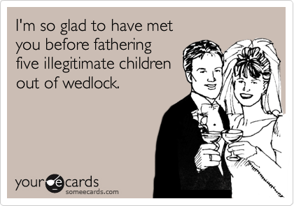 I'm so glad to have met 
you before fathering
five illegitimate children
out of wedlock. 