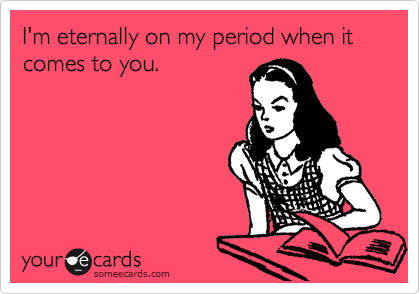 I'm eternally on my period when it comes to you.