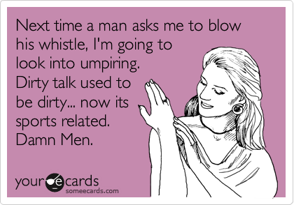 Next time a man asks me to blow his whistle, I'm going to
look into umpiring.
Dirty talk used to
be dirty... now its
sports related. 
Damn Men.