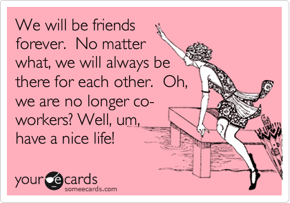 We will be friends
forever.  No matter
what, we will always be
there for each other.  Oh,
we are no longer co-
workers? Well, um, 
have a nice life! 