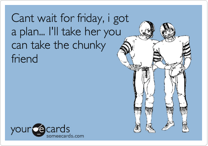 Cant wait for friday, i got
a plan... I'll take her you
can take the chunky
friend
