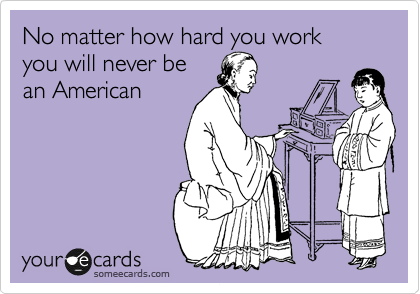 No matter how hard you work
you will never be
an American