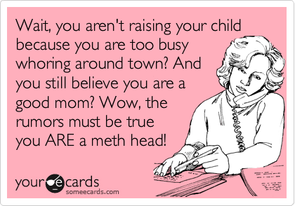 Wait, you aren't raising your child
because you are too busy
whoring around town? And
you still believe you are a
good mom? Wow, the
rumors must be true
you ARE a meth head!