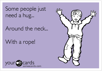 Some people just
need a hug...

Around the neck...

With a rope!