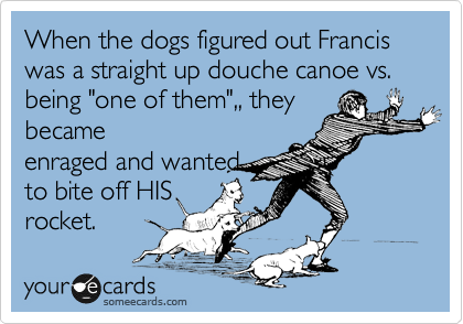 When the dogs figured out Francis was a straight up douche canoe vs. being "one of them",, they
became
enraged and wanted
to bite off HIS
rocket.