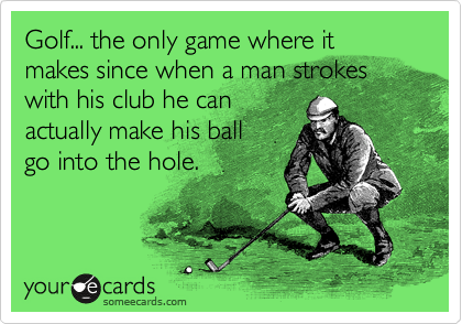 Golf... the only game where it makes since when a man strokes with his club he can 
actually make his ball
go into the hole.