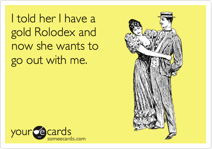 I told her I have a 
gold Rolodex and 
now she wants to 
go out with me.