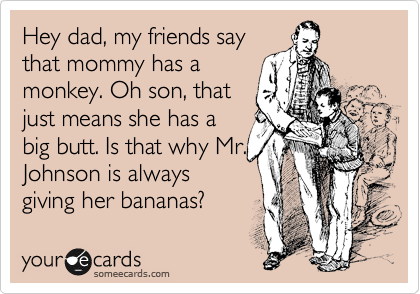 Hey dad, my friends say
that mommy has a
monkey. Oh son, that
just means she has a
big butt. Is that why Mr.
Johnson is always
giving her bananas?