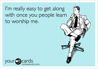 I'm really easy to get along 
with once you people learn
to worship me.