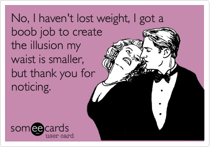 No, I haven't lost weight, I got a boob job to create
the illusion my
waist is smaller,
but thank you for
noticing.