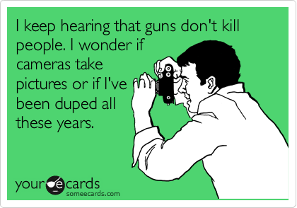 I keep hearing that guns don't kill people. I wonder if
cameras take
pictures or if I've
been duped all
these years.