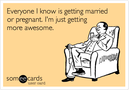 Everyone I know is getting married or pregnant. I'm just getting
more awesome.