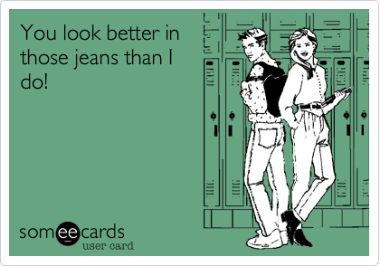 You look better in
those jeans than I
do!