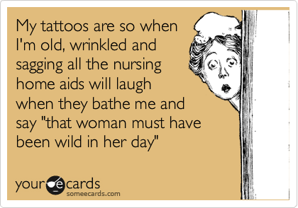 My tattoos are so when
I'm old, wrinkled and
sagging all the nursing
home aids will laugh
when they bathe me and
say "that woman must have
been wild in her day"