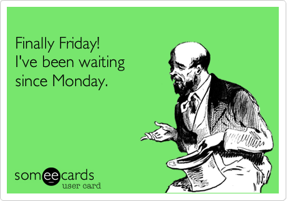 
Finally Friday! 
I've been waiting 
since Monday.