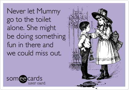 Never let Mummy
go to the toilet
alone. She might
be doing something
fun in there and 
we could miss out.
