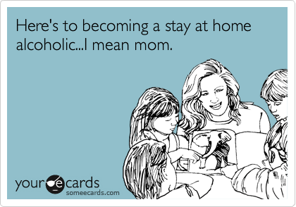 Here's to becoming a stay at home alcoholic...I mean mom.