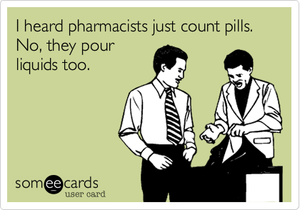 I heard pharmacists just count pills.  No, they pour
liquids too.
