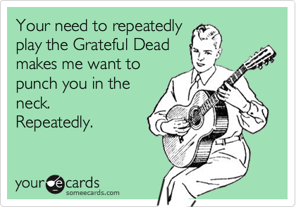 Your need to repeatedly
play the Grateful Dead
makes me want to
punch you in the
neck. 
Repeatedly.