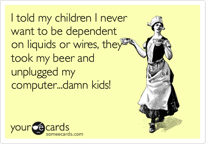 I told my children I never
want to be dependent
on liquids or wires, they
took my beer and
unplugged my
computer...damn kids!
