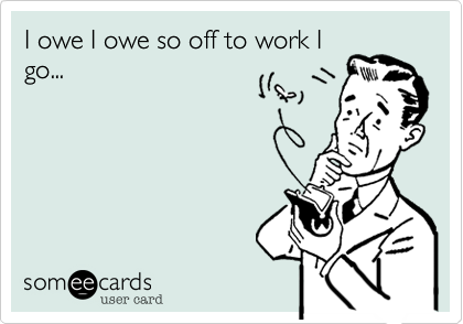 I owe I owe so off to work I
go...