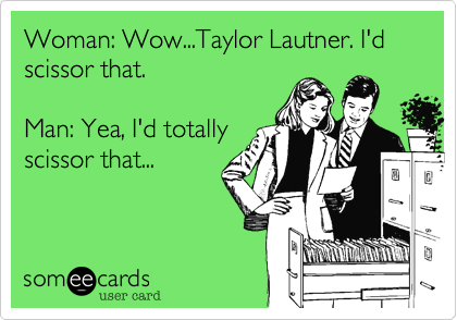 Woman: Wow...Taylor Lautner. I'd scissor that.

Man: Yea, I'd totally
scissor that...