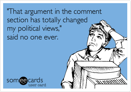 "That argument in the comment section has totally changed
my political views," 
said no one ever.