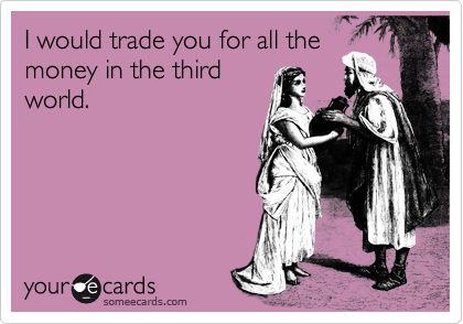 I would trade you for all the
money in the third
world.
