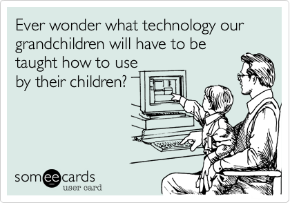 Ever wonder what technology our grandchildren will have to be
taught how to use
by their children?