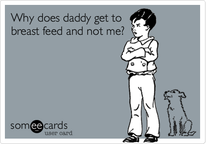 Why does daddy get to
breast feed and not me?