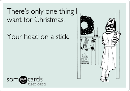 There's only one thing I
want for Christmas.

Your head on a stick.