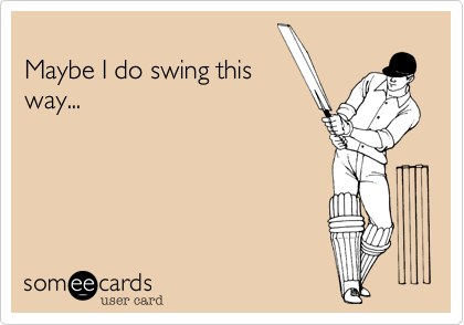 
Maybe I do swing this
way...