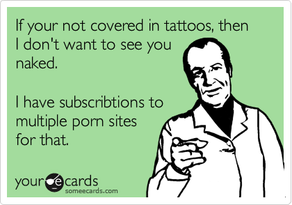 If your not covered in tattoos, then I don't want to see you
naked.

I have subscribtions to 
multiple porn sites
for that.