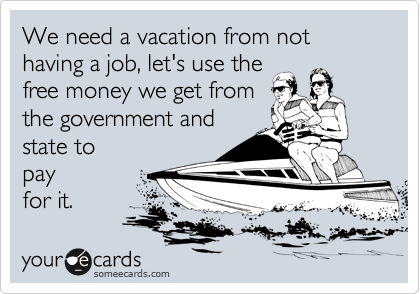 We need a vacation from not having a job, let's use the
free money we get from
the government and 
state to
pay
for it. 
