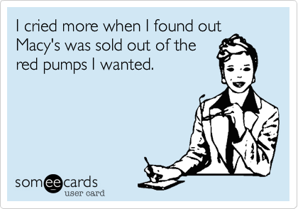 I cried more when I found out
Macy's was sold out of the
red pumps I wanted. 