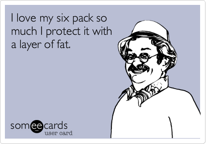 I love my six pack so
much I protect it with
a layer of fat. 