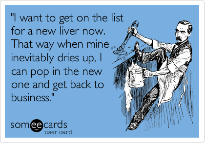 "I want to get on the list
for a new liver now.
That way when mine
inevitably dries up, I
can pop in the new
one and get back to
business."