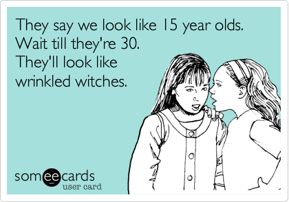 They say we look like 15 year olds. 
Wait till they're 30. 
They'll look like
wrinkled witches.